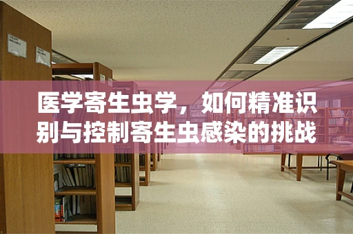 医学寄生虫学，如何精准识别与控制寄生虫感染的挑战？