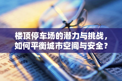 楼顶停车场的潜力与挑战，如何平衡城市空间与安全？