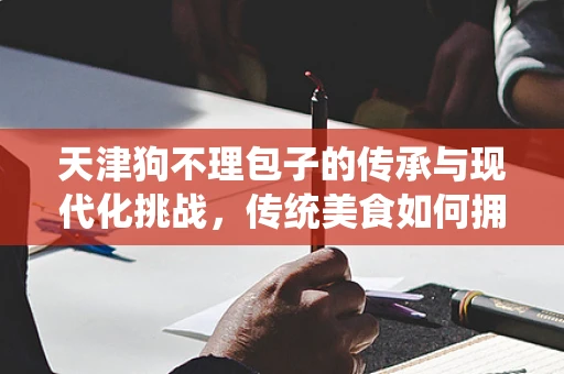 天津狗不理包子的传承与现代化挑战，传统美食如何拥抱数字化时代？