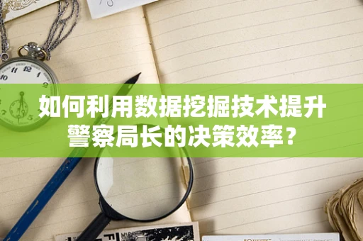 如何利用数据挖掘技术提升警察局长的决策效率？