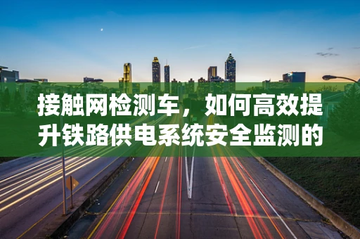 接触网检测车，如何高效提升铁路供电系统安全监测的智能性？