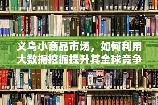 义乌小商品市场，如何利用大数据挖掘提升其全球竞争力？