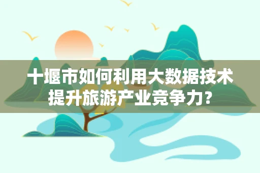 十堰市如何利用大数据技术提升旅游产业竞争力？