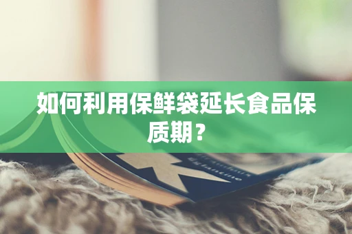 如何利用保鲜袋延长食品保质期？