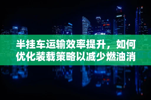 半挂车运输效率提升，如何优化装载策略以减少燃油消耗？