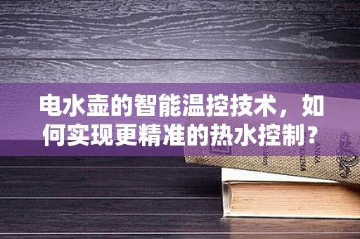 电水壶的智能温控技术，如何实现更精准的热水控制？