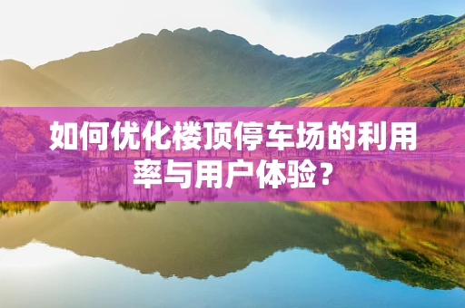 如何优化楼顶停车场的利用率与用户体验？