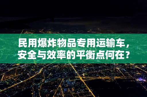 民用爆炸物品专用运输车，安全与效率的平衡点何在？