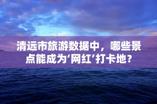 清远市旅游数据中，哪些景点能成为‘网红’打卡地？