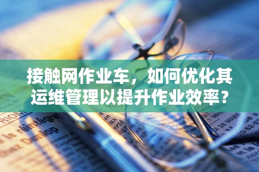 接触网作业车，如何优化其运维管理以提升作业效率？