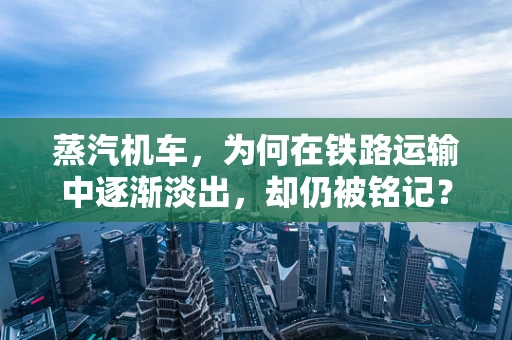 蒸汽机车，为何在铁路运输中逐渐淡出，却仍被铭记？