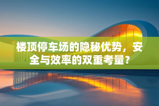 楼顶停车场的隐秘优势，安全与效率的双重考量？