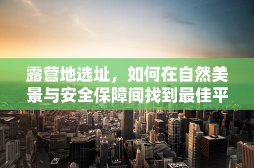 露营地选址，如何在自然美景与安全保障间找到最佳平衡？