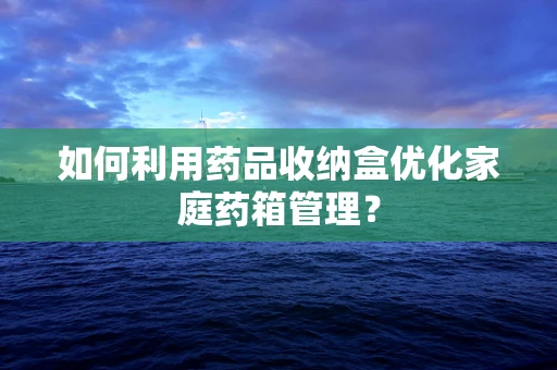 如何利用药品收纳盒优化家庭药箱管理？