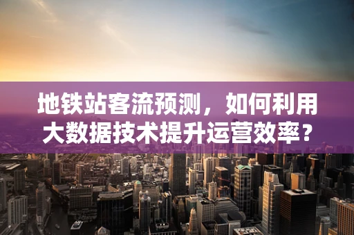 地铁站客流预测，如何利用大数据技术提升运营效率？