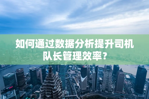 如何通过数据分析提升司机队长管理效率？