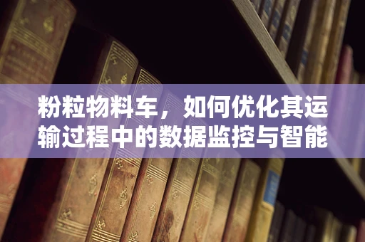 粉粒物料车，如何优化其运输过程中的数据监控与智能调度？