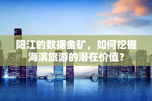 阳江的数据金矿，如何挖掘海滨旅游的潜在价值？