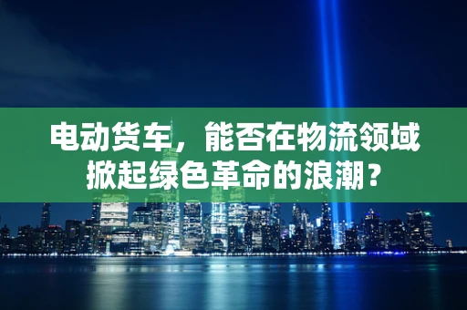 电动货车，能否在物流领域掀起绿色革命的浪潮？