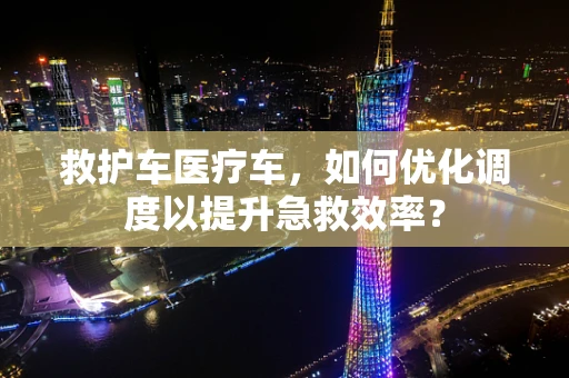 救护车医疗车，如何优化调度以提升急救效率？