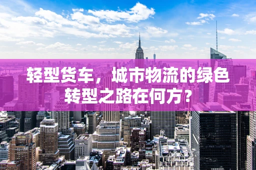 轻型货车，城市物流的绿色转型之路在何方？