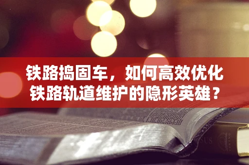 铁路捣固车，如何高效优化铁路轨道维护的隐形英雄？