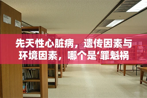 先天性心脏病，遗传因素与环境因素，哪个是‘罪魁祸首’？