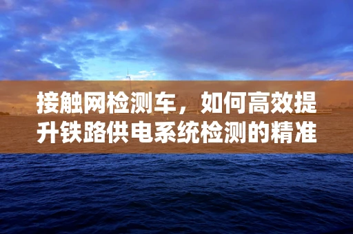 接触网检测车，如何高效提升铁路供电系统检测的精准度？