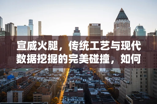 宣威火腿，传统工艺与现代数据挖掘的完美碰撞，如何确保其品质与市场认可度？