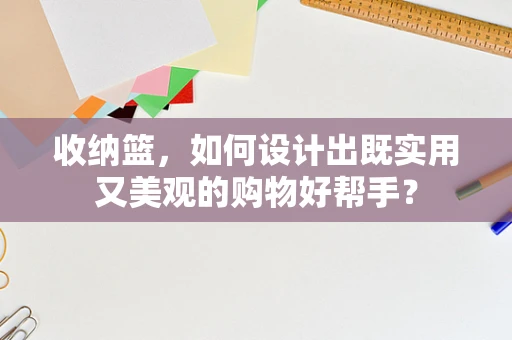 收纳篮，如何设计出既实用又美观的购物好帮手？