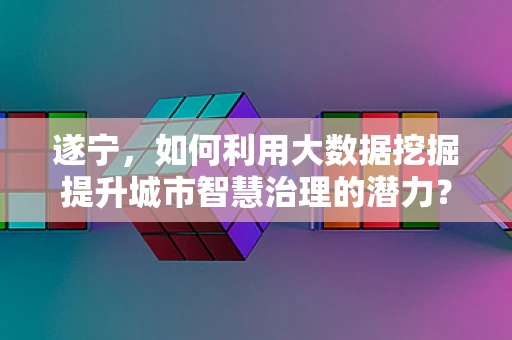 遂宁，如何利用大数据挖掘提升城市智慧治理的潜力？