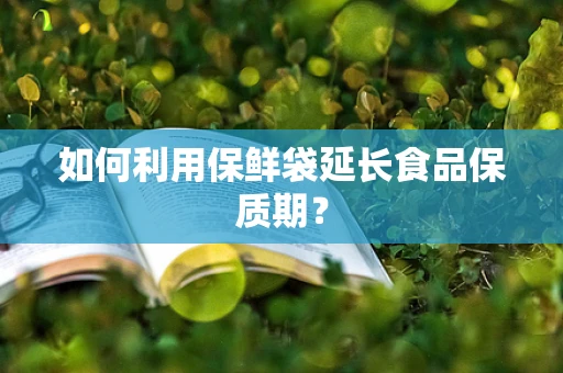 如何利用保鲜袋延长食品保质期？