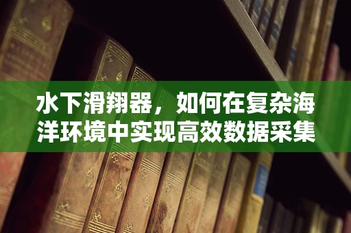 水下滑翔器，如何在复杂海洋环境中实现高效数据采集？