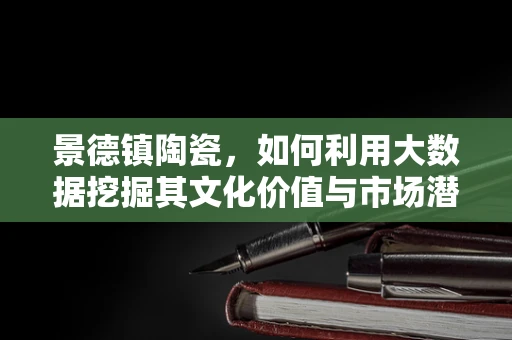 景德镇陶瓷，如何利用大数据挖掘其文化价值与市场潜力？