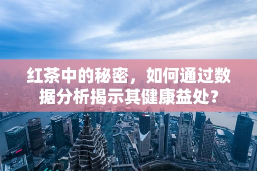 红茶中的秘密，如何通过数据分析揭示其健康益处？