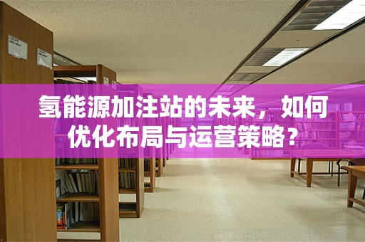 氢能源加注站的未来，如何优化布局与运营策略？