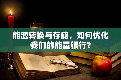 能源转换与存储，如何优化我们的能量银行？