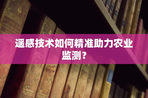 遥感技术如何精准助力农业监测？