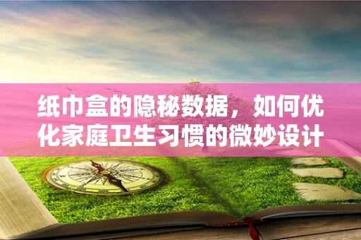 纸巾盒的隐秘数据，如何优化家庭卫生习惯的微妙设计？