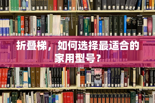 折叠梯，如何选择最适合的家用型号？