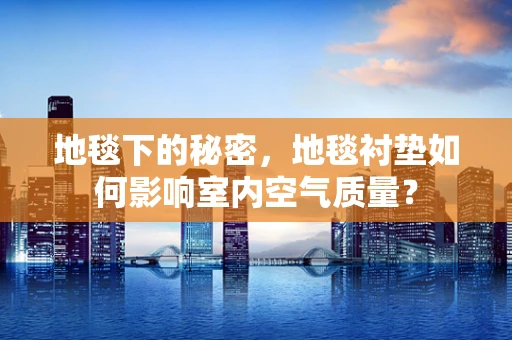 地毯下的秘密，地毯衬垫如何影响室内空气质量？