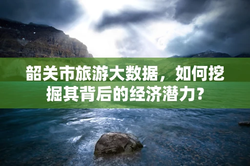 韶关市旅游大数据，如何挖掘其背后的经济潜力？