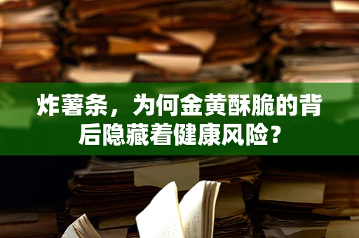 炸薯条，为何金黄酥脆的背后隐藏着健康风险？