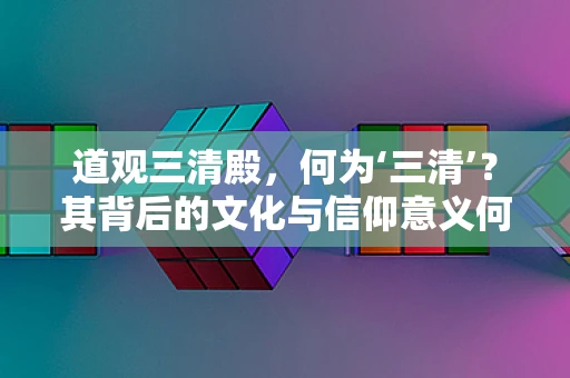 道观三清殿，何为‘三清’？其背后的文化与信仰意义何在？