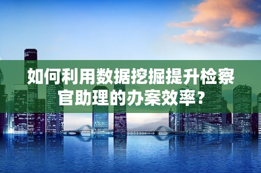 如何利用数据挖掘提升检察官助理的办案效率？