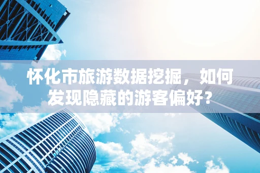 怀化市旅游数据挖掘，如何发现隐藏的游客偏好？