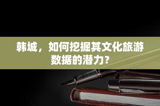 韩城，如何挖掘其文化旅游数据的潜力？