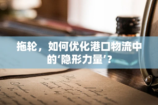 拖轮，如何优化港口物流中的‘隐形力量’？