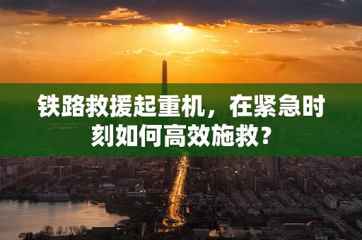 铁路救援起重机，在紧急时刻如何高效施救？