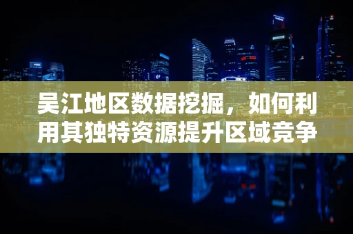 吴江地区数据挖掘，如何利用其独特资源提升区域竞争力？